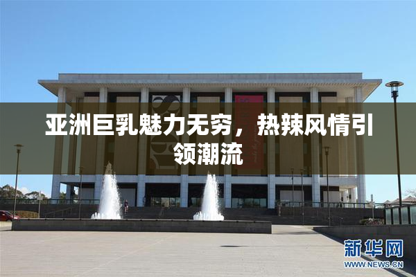 亚洲巨乳魅力无穷，热辣风情引领潮流