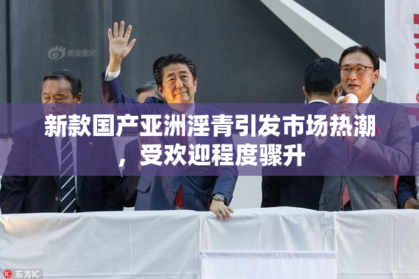 新款国产亚洲淫青引发市场热潮，受欢迎程度骤升