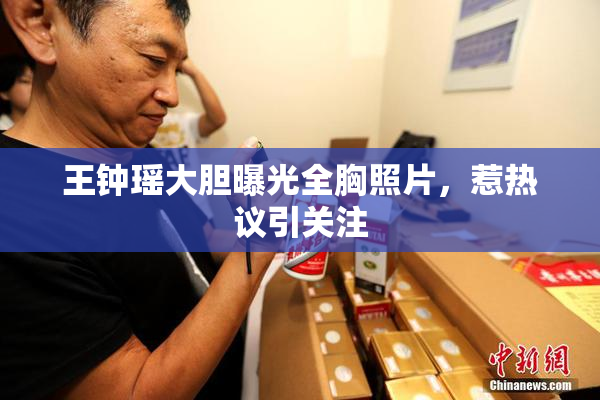 王钟瑶大胆曝光全胸照片，惹热议引关注