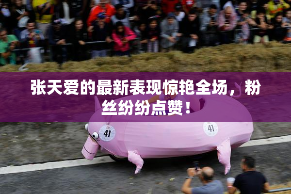 张天爱的最新表现惊艳全场，粉丝纷纷点赞！