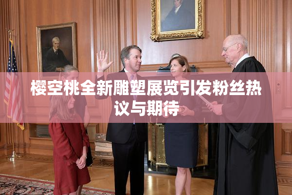 樱空桃全新雕塑展览引发粉丝热议与期待