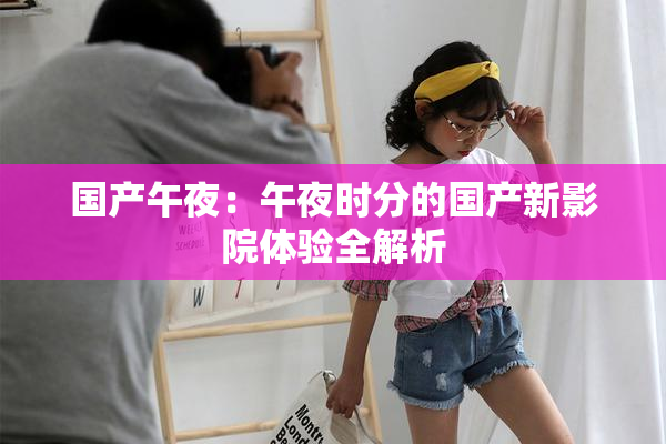 国产午夜：午夜时分的国产新影院体验全解析
