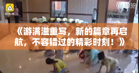 《游满溢重写，新的篇章再启航，不容错过的精彩时刻！》