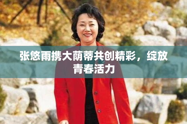 张悠雨携大荫蒂共创精彩，绽放青春活力