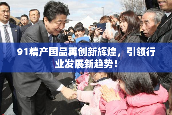 91精产国品再创新辉煌，引领行业发展新趋势！