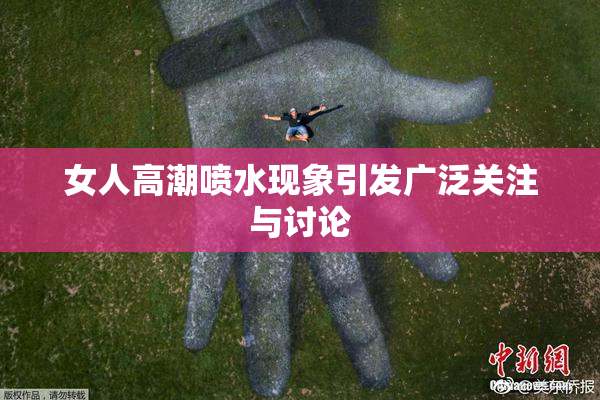 女人高潮喷水现象引发广泛关注与讨论