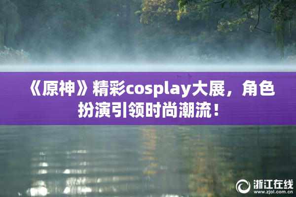 《原神》精彩cosplay大展，角色扮演引领时尚潮流！