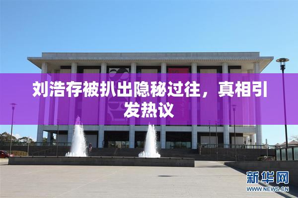 刘浩存被扒出隐秘过往，真相引发热议