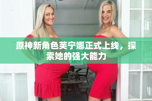 原神新角色芙宁娜正式上线，探索她的强大能力