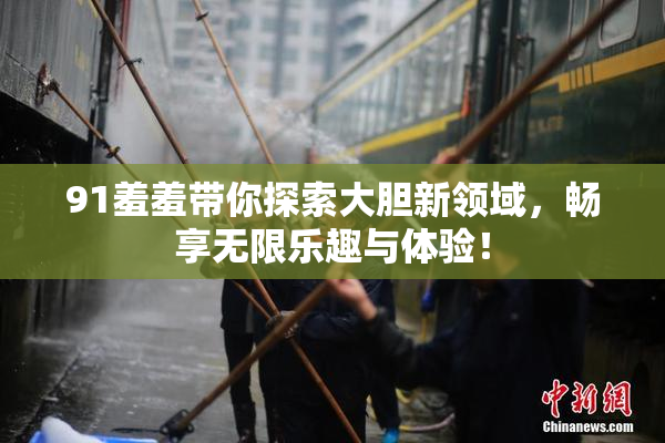 91羞羞带你探索大胆新领域，畅享无限乐趣与体验！