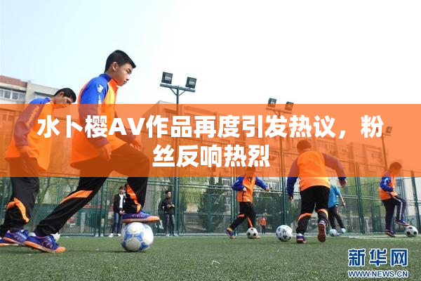 水卜樱AV作品再度引发热议，粉丝反响热烈