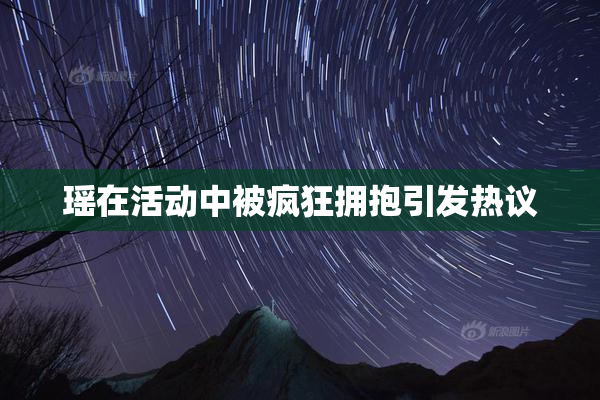 瑶在活动中被疯狂拥抱引发热议