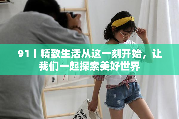 91丨精致生活从这一刻开始，让我们一起探索美好世界