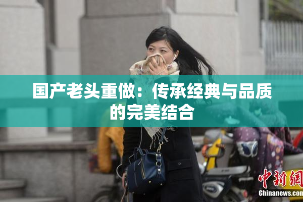 国产老头重做：传承经典与品质的完美结合