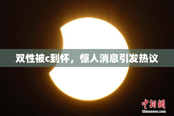 双性被c到怀，惊人消息引发热议