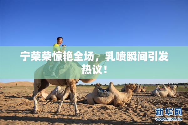 宁荣荣惊艳全场，乳喷瞬间引发热议！
