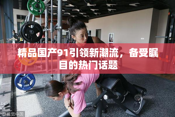 精品国产91引领新潮流，备受瞩目的热门话题