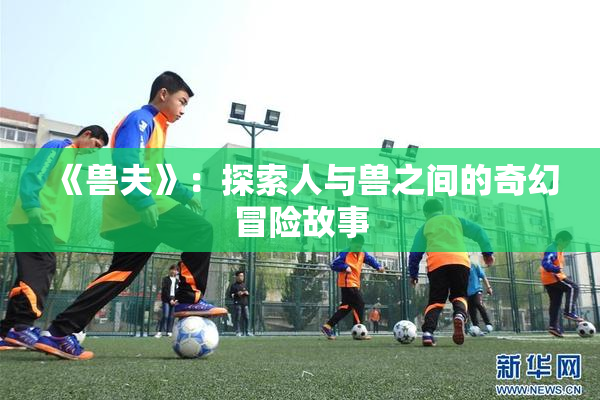 《兽夫》：探索人与兽之间的奇幻冒险故事