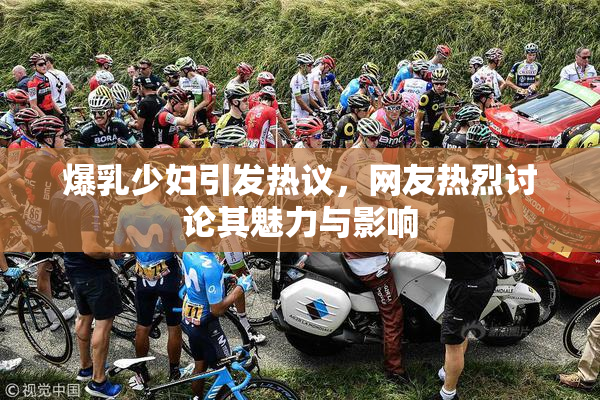 爆乳少妇引发热议，网友热烈讨论其魅力与影响
