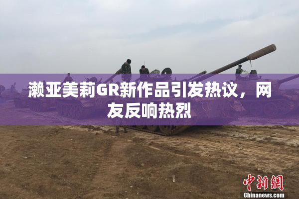 濑亚美莉GR新作品引发热议，网友反响热烈