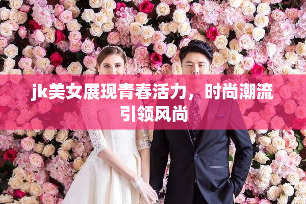 jk美女展现青春活力，时尚潮流引领风尚