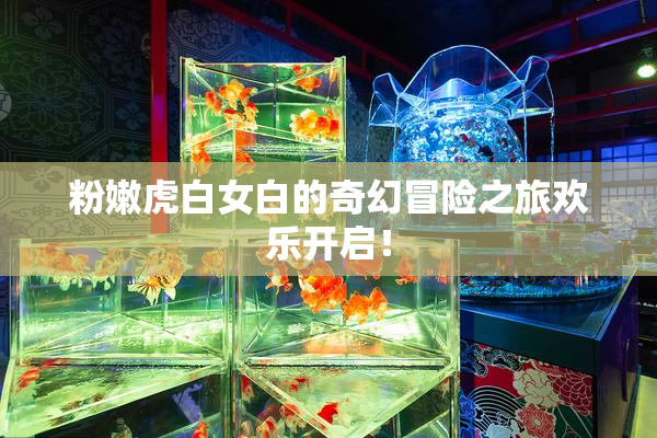 粉嫩虎白女白的奇幻冒险之旅欢乐开启！