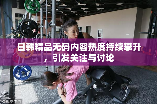 日韩精品无码内容热度持续攀升，引发关注与讨论