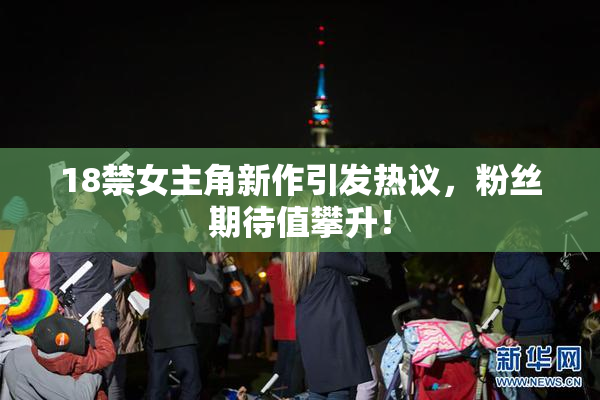 18禁女主角新作引发热议，粉丝期待值攀升！