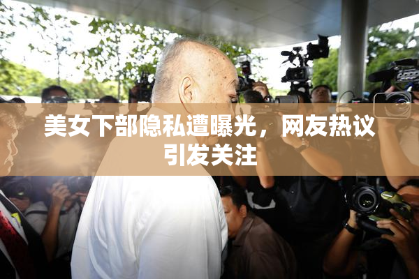 美女下部隐私遭曝光，网友热议引发关注
