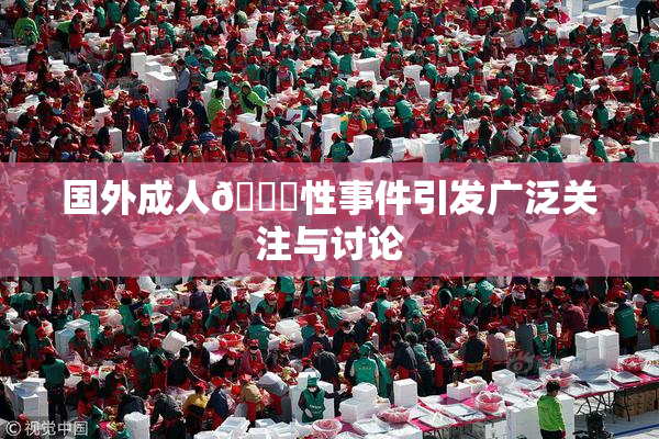 国外成人🔞性事件引发广泛关注与讨论