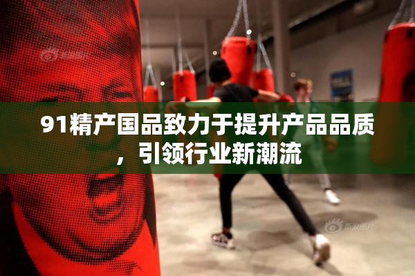 91精产国品致力于提升产品品质，引领行业新潮流