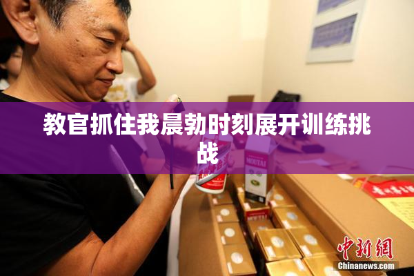 教官抓住我晨勃时刻展开训练挑战