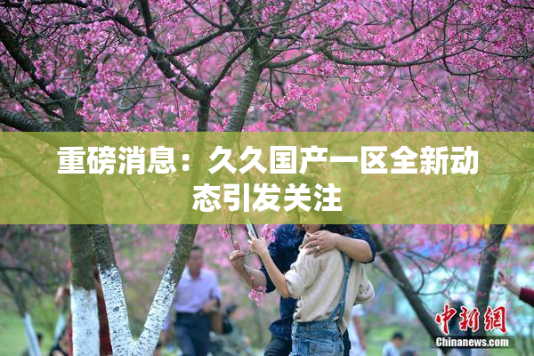 重磅消息：久久国产一区全新动态引发关注