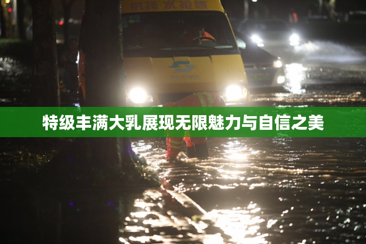 特级丰满大乳展现无限魅力与自信之美