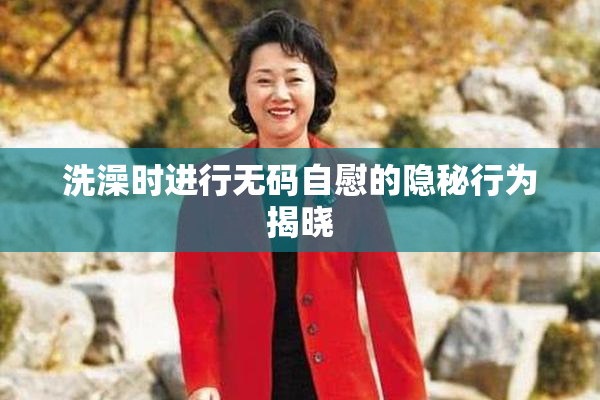 洗澡时进行无码自慰的隐秘行为揭晓