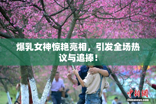 爆乳女神惊艳亮相，引发全场热议与追捧！