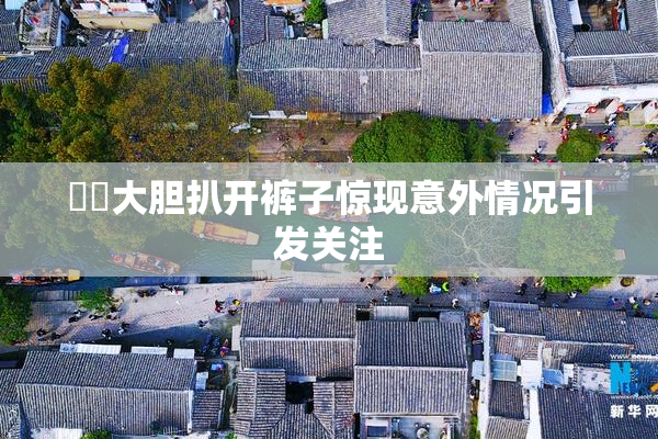 妺妺大胆扒开裤子惊现意外情况引发关注