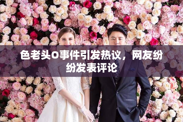 色老头O事件引发热议，网友纷纷发表评论