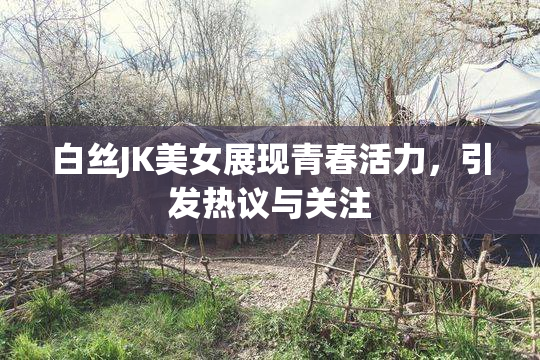 白丝JK美女展现青春活力，引发热议与关注