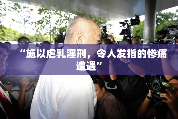 “施以虐乳淫刑，令人发指的惨痛遭遇”