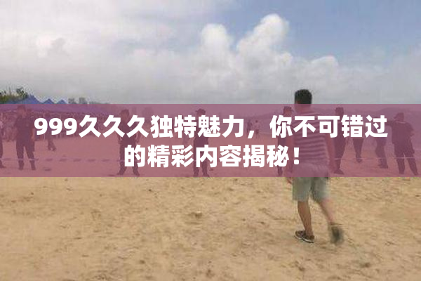 999久久久独特魅力，你不可错过的精彩内容揭秘！