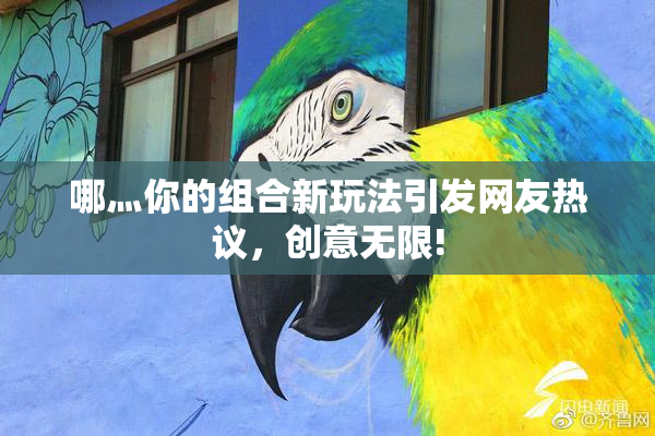 哪灬你的组合新玩法引发网友热议，创意无限!