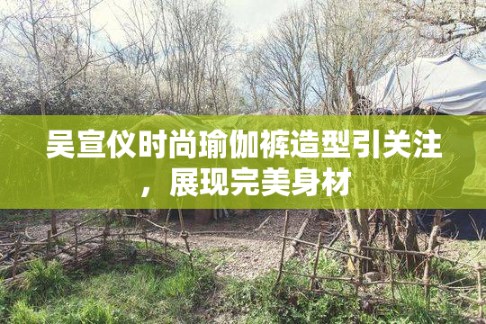 吴宣仪时尚瑜伽裤造型引关注，展现完美身材