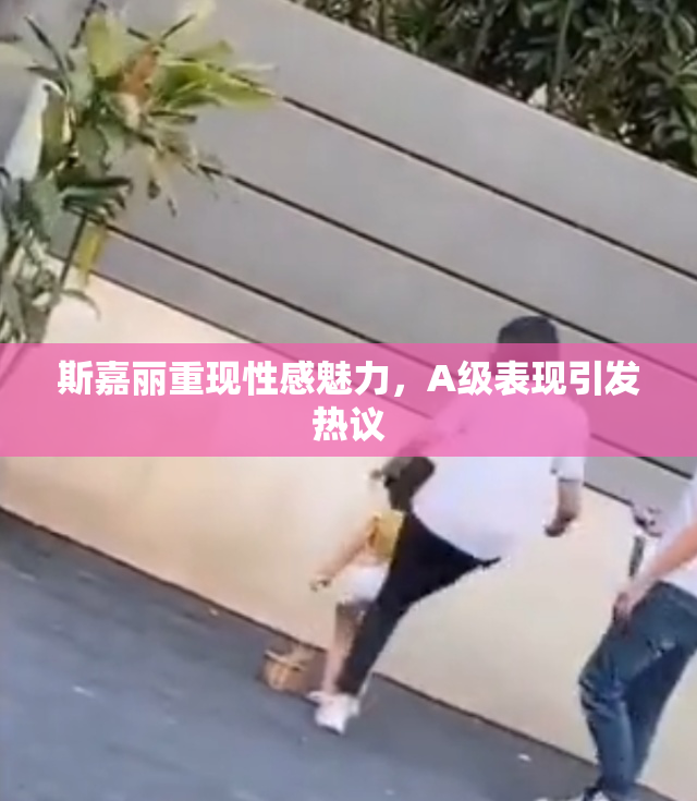 斯嘉丽重现性感魅力，A级表现引发热议