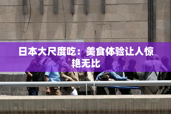 日本大尺度吃：美食体验让人惊艳无比