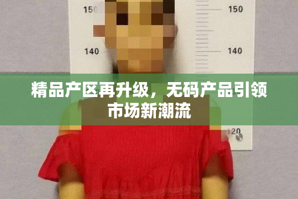 精品产区再升级，无码产品引领市场新潮流