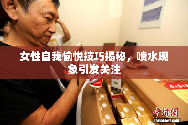 女性自我愉悦技巧揭秘，喷水现象引发关注