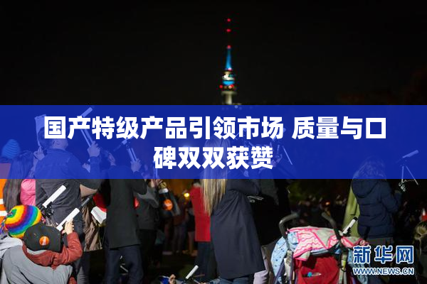 国产特级产品引领市场 质量与口碑双双获赞