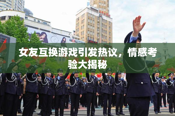 女友互换游戏引发热议，情感考验大揭秘