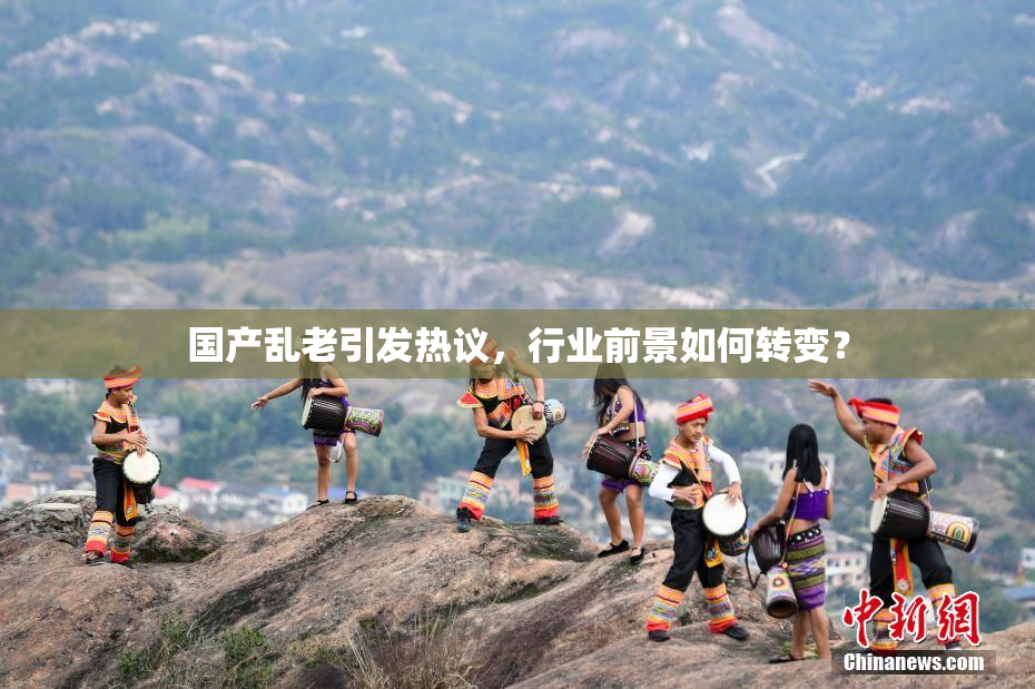 国产乱老引发热议，行业前景如何转变？